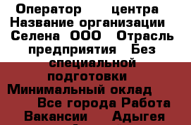 Оператор Call-центра › Название организации ­ Селена, ООО › Отрасль предприятия ­ Без специальной подготовки › Минимальный оклад ­ 15 000 - Все города Работа » Вакансии   . Адыгея респ.,Адыгейск г.